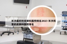 长沙最好的皮肤科医院排名2023 长沙厉害的皮肤科医院排名