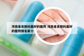 河南省皮肤科最好的医院 河南省皮肤科最好的医院排名前十