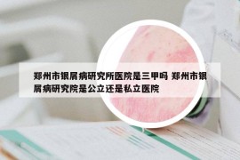 郑州市银屑病研究所医院是三甲吗 郑州市银屑病研究院是公立还是私立医院