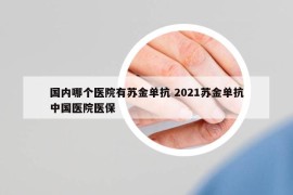 国内哪个医院有苏金单抗 2021苏金单抗中国医院医保