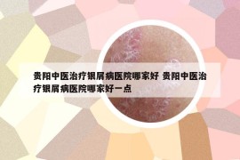 贵阳中医治疗银屑病医院哪家好 贵阳中医治疗银屑病医院哪家好一点