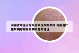 河南省中医治疗银屑病医院哪家好 河南治疗银屑病郑州银屑病研究院地址