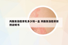 丙酸氯倍他索乳多少钱一盒 丙酸氯倍他索搽剂说明书