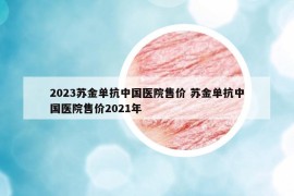 2023苏金单抗中国医院售价 苏金单抗中国医院售价2021年