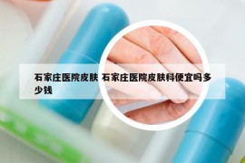 石家庄医院皮肤 石家庄医院皮肤科便宜吗多少钱