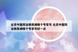 北京中医院治银屑病哪个专家号 北京中医院治银屑病哪个专家号好一点